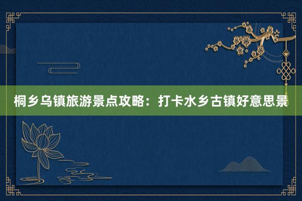 桐乡乌镇旅游景点攻略：打卡水乡古镇好意思景