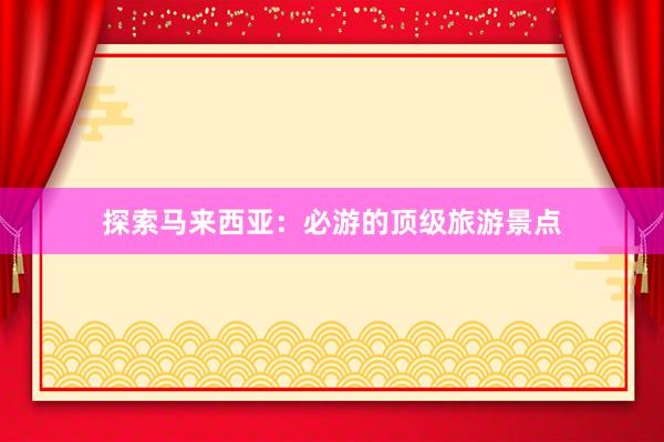 探索马来西亚：必游的顶级旅游景点
